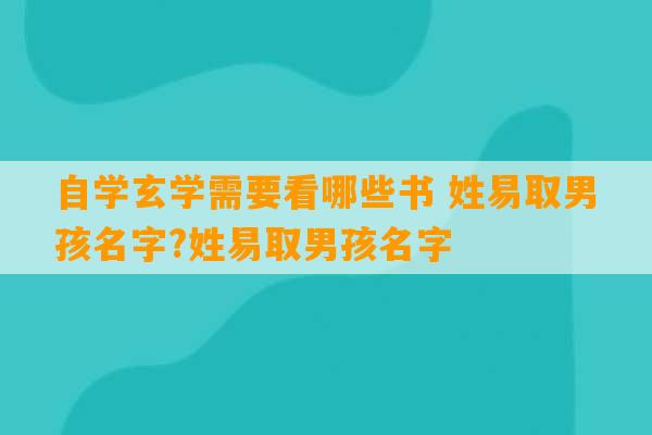 自学玄学需要看哪些书 姓易取男孩名字?姓易取男孩名字