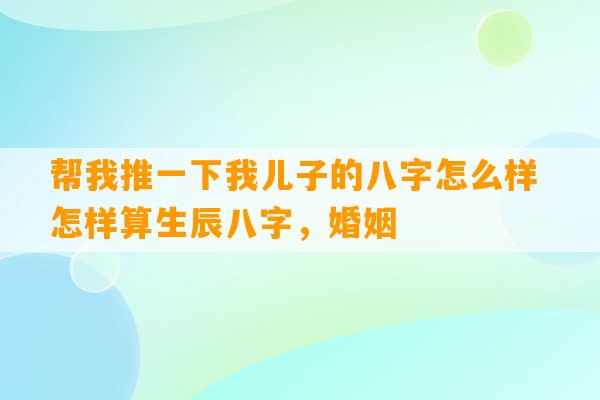 帮我推一下我儿子的八字怎么样 怎样算生辰八字，婚姻