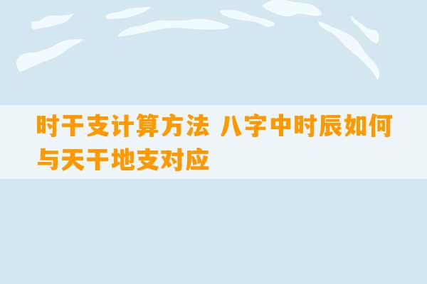 时干支计算方法 八字中时辰如何与天干地支对应