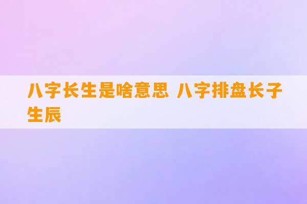 八字长生是啥意思 八字排盘长子生辰