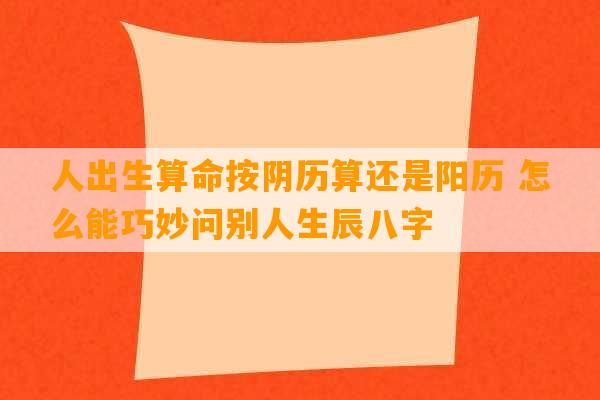 人出生算命按阴历算还是阳历 怎么能巧妙问别人生辰八字