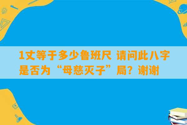 1丈等于多少鲁班尺 请问此八字是否为“母慈灭子”局？谢谢