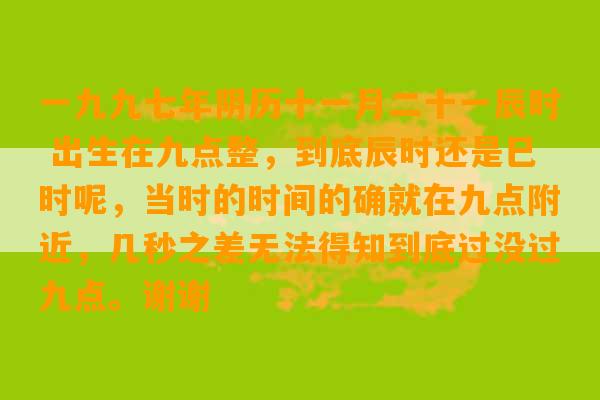 一九九七年阴历十一月二十一辰时 出生在九点整，到底辰时还是巳时呢，当时的时间的确就在九点附近，几秒之差无法得知到底过没过九点。谢谢