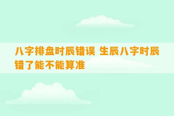 八字排盘时辰错误 生辰八字时辰错了能不能算准