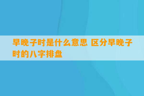 早晚子时是什么意思 区分早晚子时的八字排盘