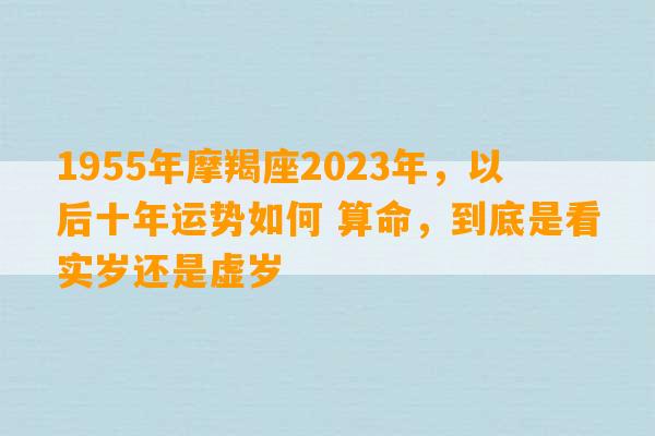 1955年摩羯座2023年，以后十年运势如何 算命，到底是看实岁还是虚岁