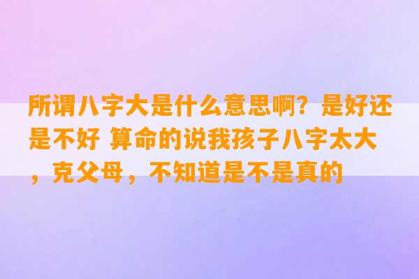 所谓八字大是什么意思啊？是好还是不好 算命的说我孩子八字太大，克父母，不知道是不是真的