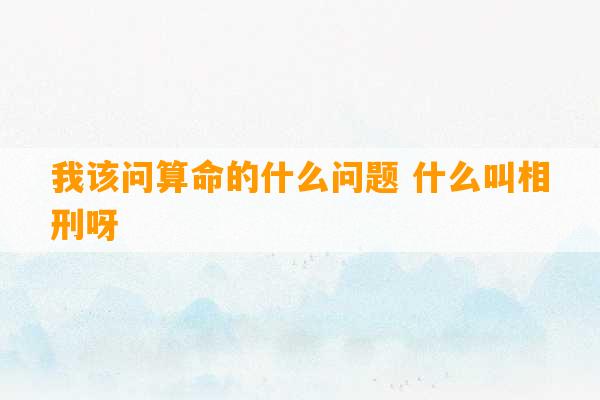 我该问算命的什么问题 什么叫相刑呀