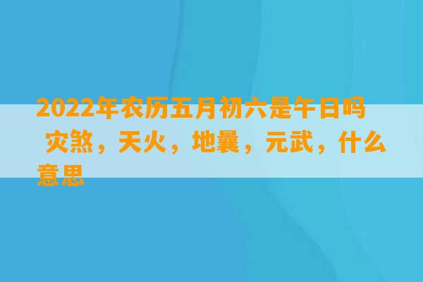 2022年农历五月初六是午日吗 灾煞，天火，地曩，元武，什么意思