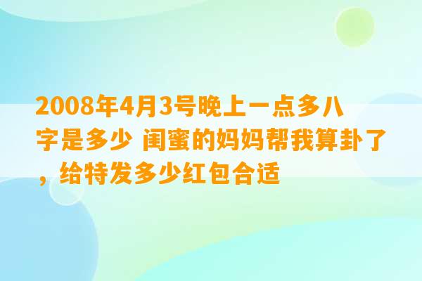 2008年4月3号晚上一点多八字是多少 闺蜜的妈妈帮我算卦了，给特发多少红包合适