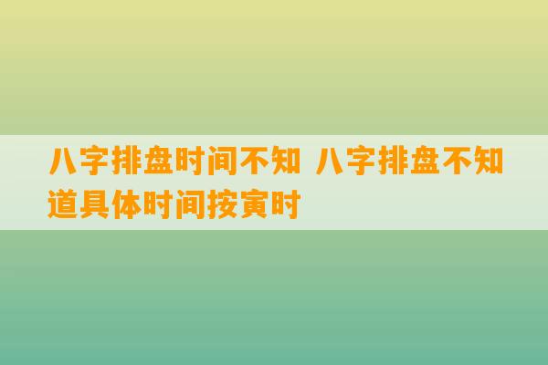 八字排盘时间不知 八字排盘不知道具体时间按寅时