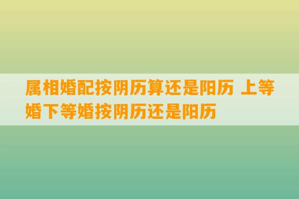 属相婚配按阴历算还是阳历 上等婚下等婚按阴历还是阳历