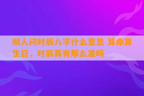 别人问时辰八字什么意思 算命算生日，时辰真有那么准吗